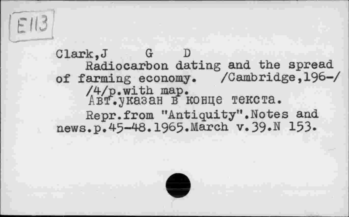 ﻿Clark,J G D
Radiocarbon dating and the spread of farming economy.	/Cambridge,196-/
/4/p.with map.
Авг.указан в конце текста.
Repr.from "Antiquity”.Notes and news.p.45-48.1965.March v.39»N 153»